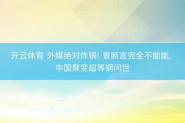 开云体育 外媒绝对炸锅! 曾断言完全不能能， 中国聚变超等钢问世