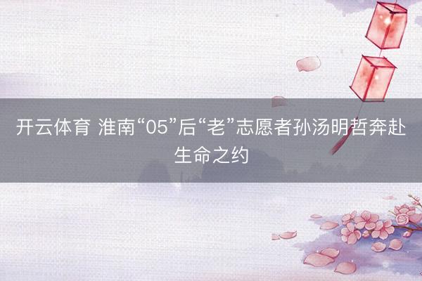 开云体育 淮南“05”后“老”志愿者孙汤明哲奔赴生命之约