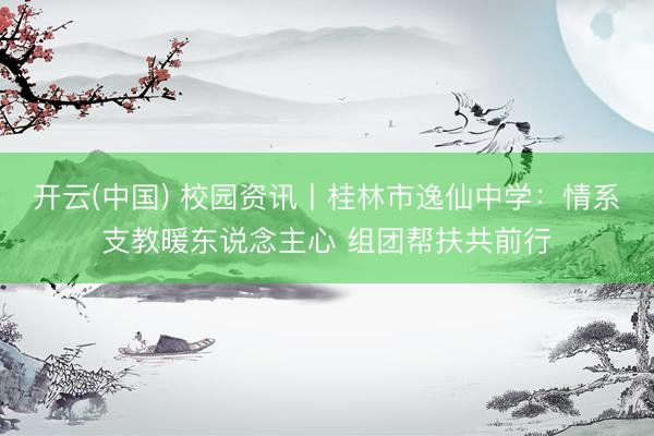 开云(中国) 校园资讯丨桂林市逸仙中学：情系支教暖东说念主心 组团帮扶共前行
