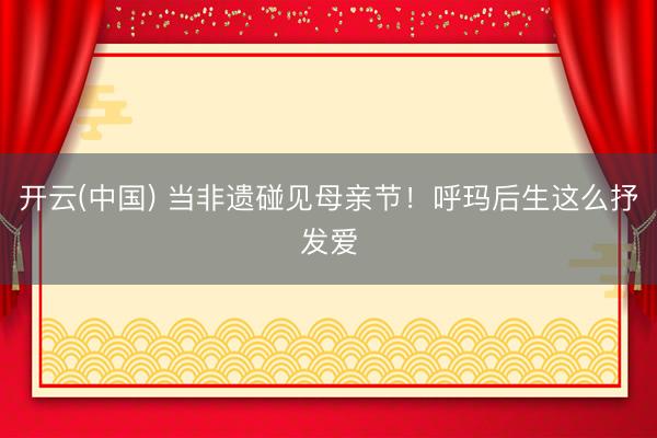 开云(中国) 当非遗碰见母亲节！呼玛后生这么抒发爱