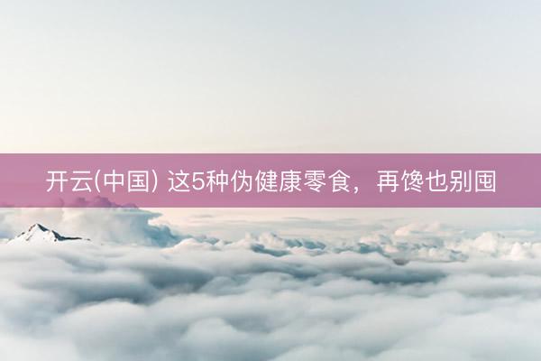 开云(中国) 这5种伪健康零食，再馋也别囤