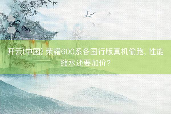 开云(中国) 荣耀600系各国行版真机偷跑， 性能缩水还要加价?