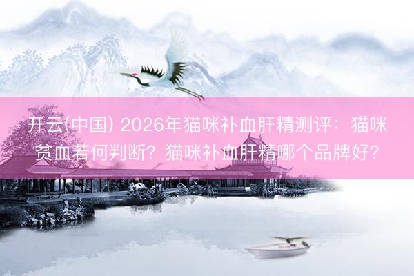 开云(中国) 2026年猫咪补血肝精测评：猫咪贫血若何判断？猫咪补血肝精哪个品牌好？