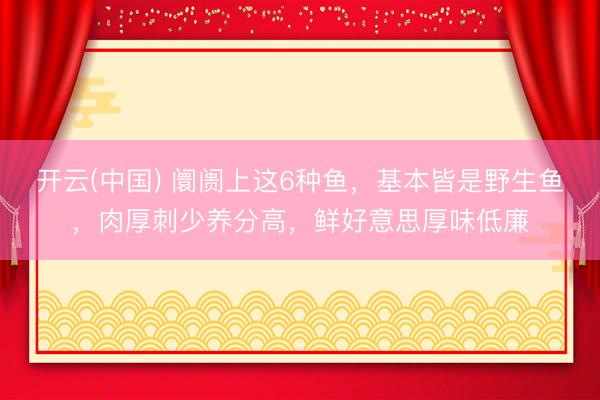 开云(中国) 阛阓上这6种鱼，基本皆是野生鱼，肉厚刺少养分高，鲜好意思厚味低廉