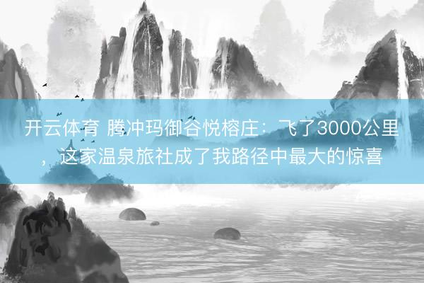 开云体育 腾冲玛御谷悦榕庄：飞了3000公里，这家温泉旅社成了我路径中最大的惊喜