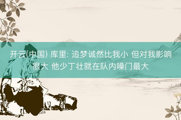 开云(中国) 库里: 追梦诚然比我小 但对我影响很大 他少丁壮就在队内嗓门最大