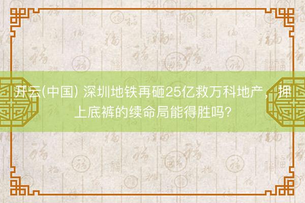 开云(中国) 深圳地铁再砸25亿救万科地产，押上底裤的续命局能得胜吗？
