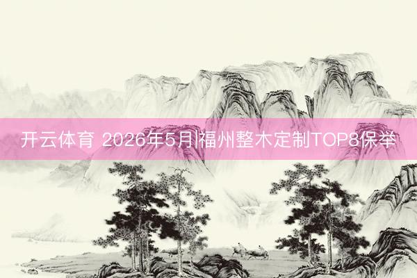 开云体育 2026年5月|福州整木定制TOP8保举