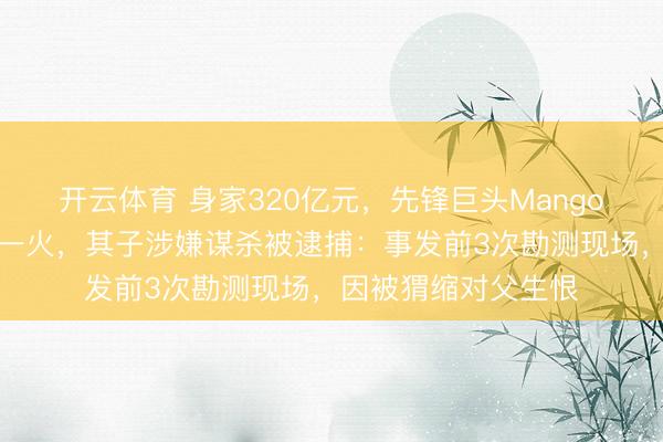 开云体育 身家320亿元，先锋巨头Mango独创东谈主坠崖身一火，其子涉嫌谋杀被逮捕：事发前3次勘测现场，因被猬缩对父生恨