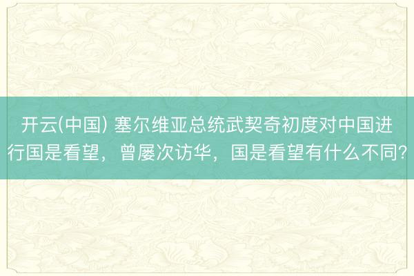 开云(中国) 塞尔维亚总统武契奇初度对中国进行国是看望，曾屡次访华，国是看望有什么不同？