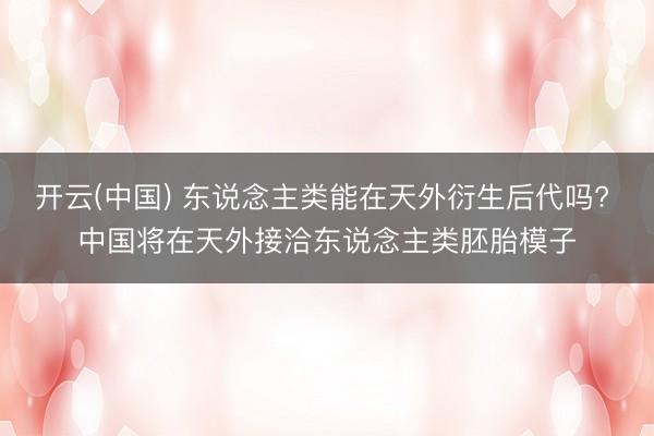 开云(中国) 东说念主类能在天外衍生后代吗? 中国将在天外接洽东说念主类胚胎模子