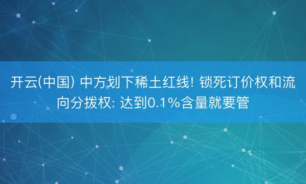 开云(中国) 中方划下稀土红线! 锁死订价权和流向分拨权: 达到0.1%含量就要管