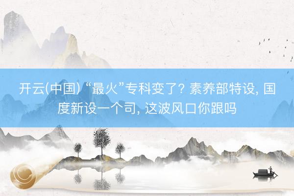 开云(中国) “最火”专科变了? 素养部特设， 国度新设一个司， 这波风口你跟吗