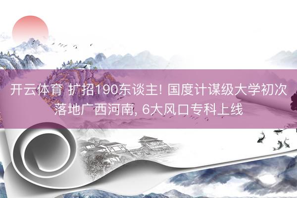 开云体育 扩招190东谈主! 国度计谋级大学初次落地广西河南， 6大风口专科上线