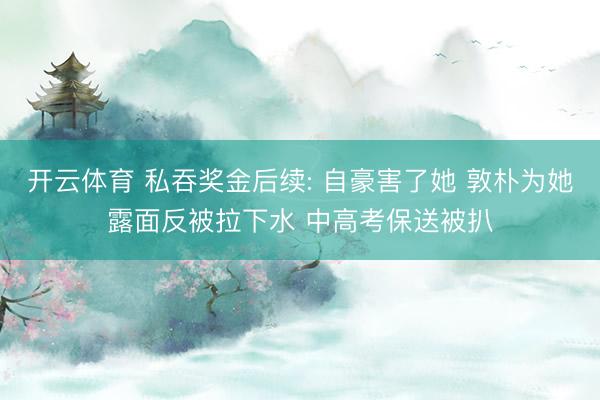 开云体育 私吞奖金后续: 自豪害了她 敦朴为她露面反被拉下水 中高考保送被扒