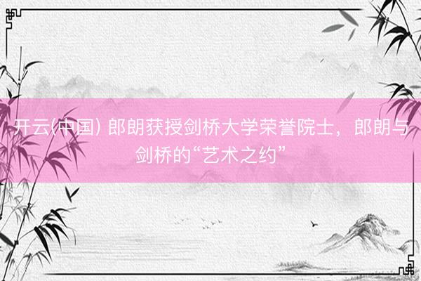 开云(中国) 郎朗获授剑桥大学荣誉院士，郎朗与剑桥的“艺术之约”