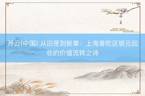 开云(中国) 从旧匣到新章:上海普陀区银元回收的价值流转之诗