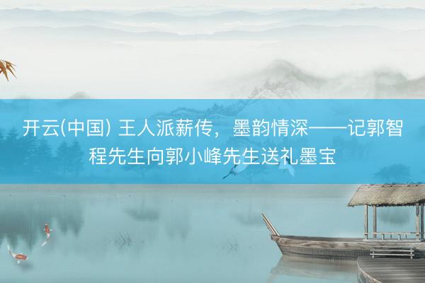 开云(中国) 王人派薪传，墨韵情深——记郭智程先生向郭小峰先生送礼墨宝
