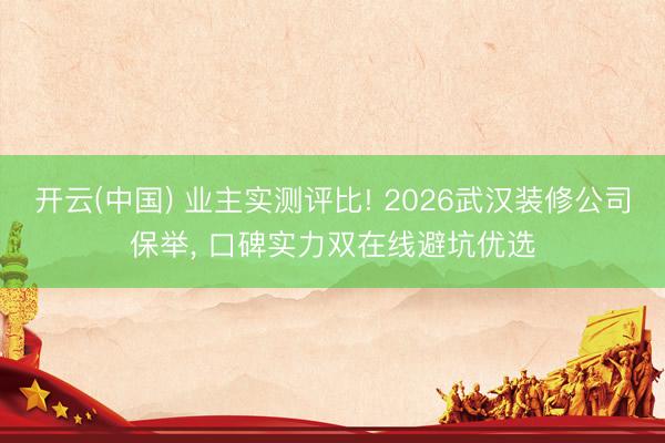 开云(中国) 业主实测评比! 2026武汉装修公司保举, 口碑实力双在线避坑优选