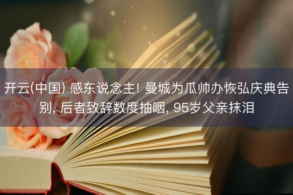 开云(中国) 感东说念主! 曼城为瓜帅办恢弘庆典告别， 后者致辞数度抽咽， 95岁父亲抹泪
