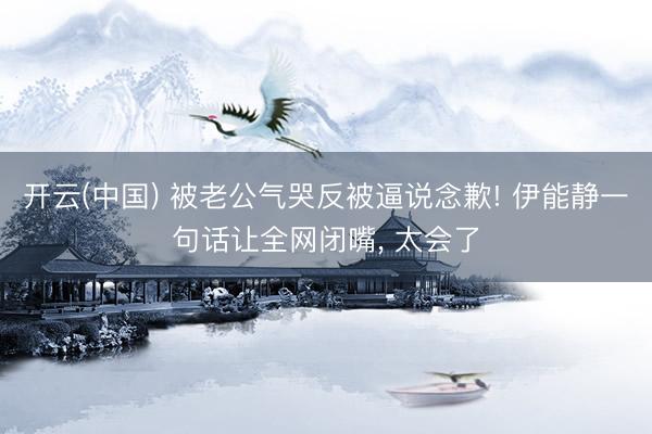 开云(中国) 被老公气哭反被逼说念歉! 伊能静一句话让全网闭嘴， 太会了