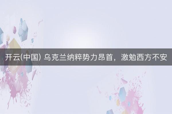 开云(中国) 乌克兰纳粹势力昂首，激勉西方不安