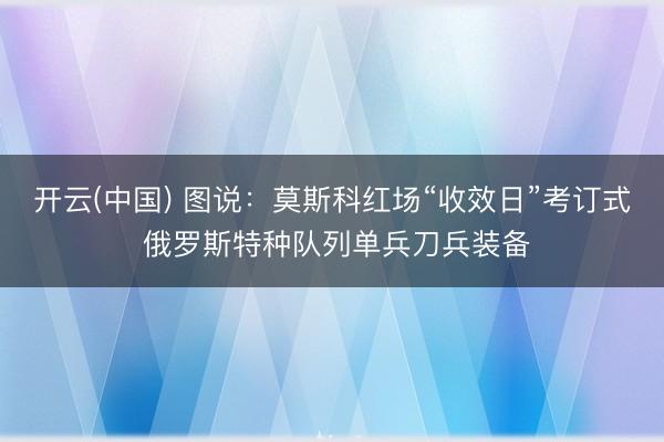 开云(中国) 图说:莫斯科红场“收效日”考订式 俄罗斯特种队列单兵刀兵装备