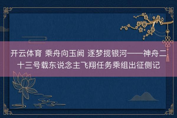 开云体育 乘舟向玉阙 逐梦揽银河——神舟二十三号载东说念主飞翔任务乘组出征侧记