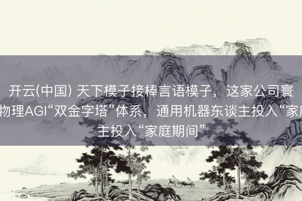 开云(中国) 天下模子接棒言语模子，这家公司寰球首创物理AGI“双金字塔”体系，通用机器东谈主投入“家庭期间”