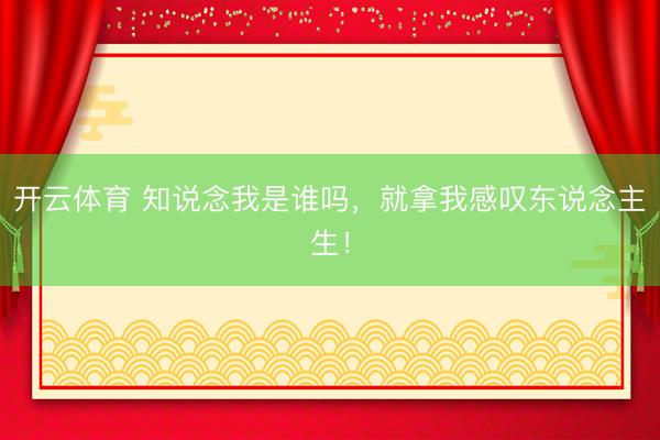 开云体育 知说念我是谁吗，就拿我感叹东说念主生！