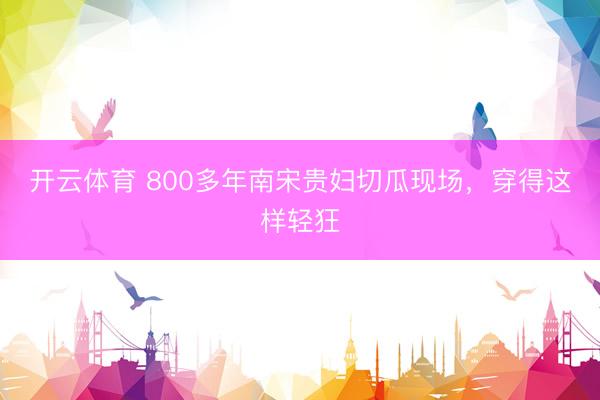 开云体育 800多年南宋贵妇切瓜现场，穿得这样轻狂