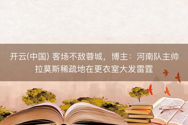 开云(中国) 客场不敌蓉城，博主：河南队主帅拉莫斯稀疏地在更衣室大发雷霆