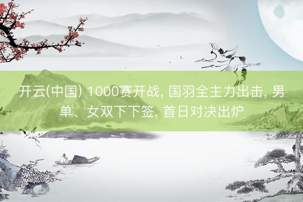 开云(中国) 1000赛开战， 国羽全主力出击， 男单、女双下下签， 首日对决出炉