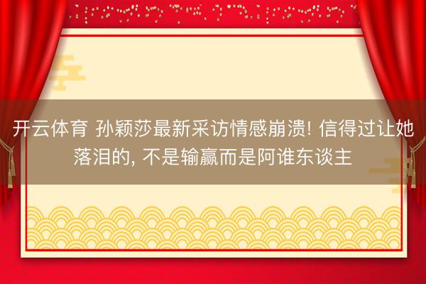 开云体育 孙颖莎最新采访情感崩溃! 信得过让她落泪的, 不是输赢而是阿谁东谈主