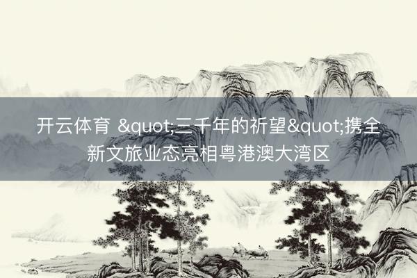 开云体育 "三千年的祈望"携全新文旅业态亮相粤港澳大湾区