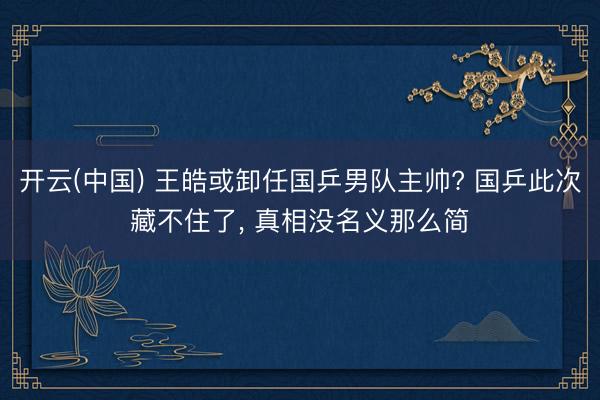 开云(中国) 王皓或卸任国乒男队主帅? 国乒此次藏不住了， 真相没名义那么简