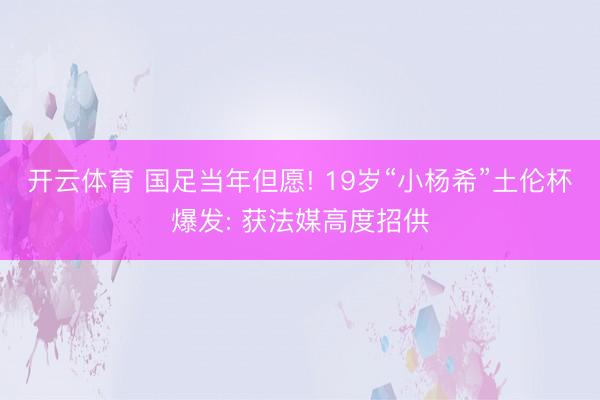 开云体育 国足当年但愿! 19岁“小杨希”土伦杯爆发: 获法媒高度招供