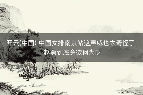 开云(中国) 中国女排南京站这声威也太奇怪了, 赵勇到底意欲何为呀