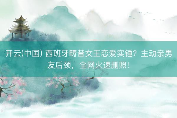 开云(中国) 西班牙畴昔女王恋爱实锤？主动亲男友后颈，全网火速删照！