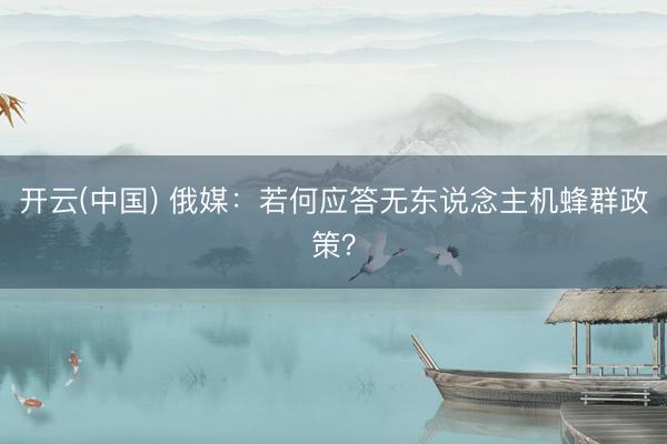 开云(中国) 俄媒:若何应答无东说念主机蜂群政策?