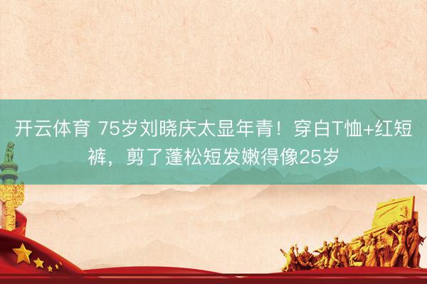 开云体育 75岁刘晓庆太显年青!穿白T恤+红短裤,剪了蓬松短发嫩得像25岁