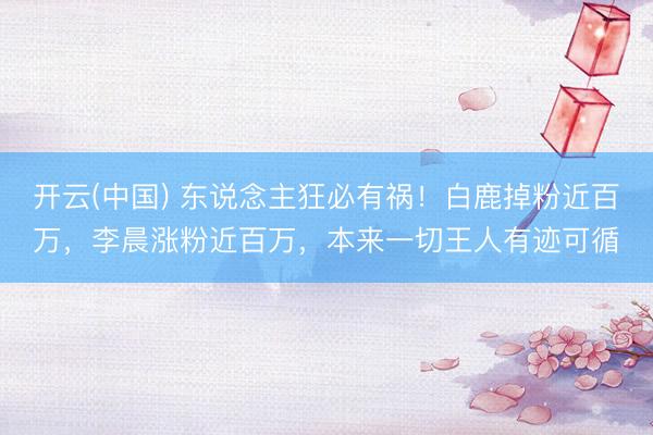 开云(中国) 东说念主狂必有祸！白鹿掉粉近百万，李晨涨粉近百万，本来一切王人有迹可循
