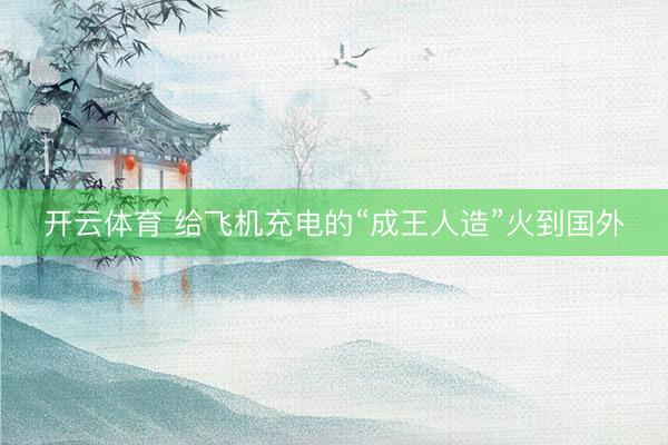 开云体育 给飞机充电的“成王人造”火到国外