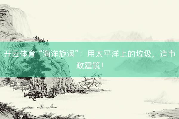 开云体育 “海洋旋涡”：用太平洋上的垃圾，造市政建筑！