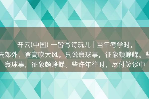 开云(中国) 一皆写诗玩儿 | 当年考学时,心爱论东谈主生。频频去郊外,登高吹大风。只说寰球事,征象颇峥嵘。些许年往时,尽付笑谈中