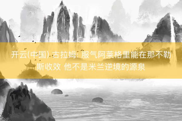 开云(中国) 古拉姆: 服气阿莱格里能在那不勒斯收效 他不是米兰逆境的源泉