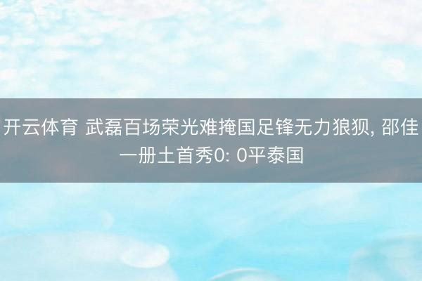 开云体育 武磊百场荣光难掩国足锋无力狼狈， 邵佳一册土首秀0: 0平泰国