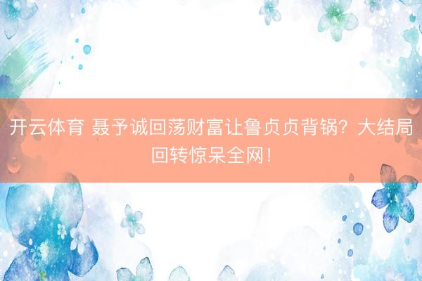 开云体育 聂予诚回荡财富让鲁贞贞背锅？大结局回转惊呆全网！