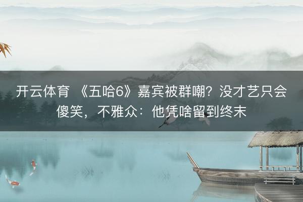 开云体育 《五哈6》嘉宾被群嘲？没才艺只会傻笑，不雅众：他凭啥留到终末