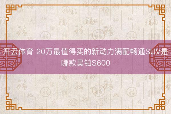 开云体育 20万最值得买的新动力满配畅通SUV是哪款昊铂S600